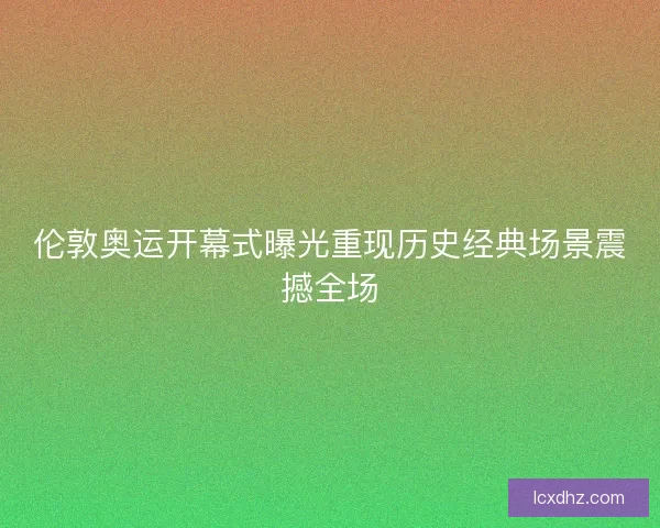伦敦奥运开幕式曝光重现历史经典场景震撼全场