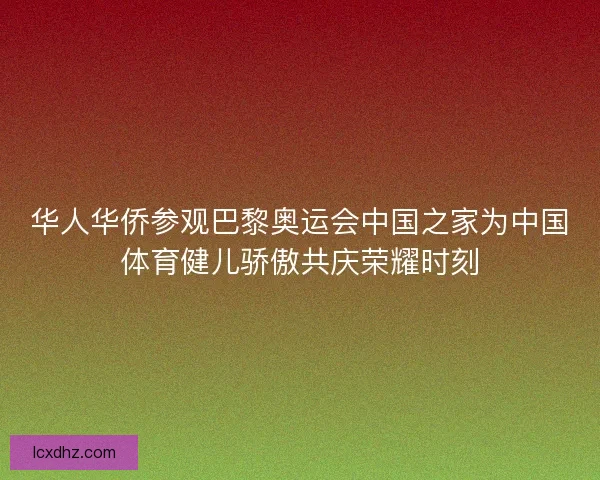 华人华侨参观巴黎奥运会中国之家为中国体育健儿骄傲共庆荣耀时刻