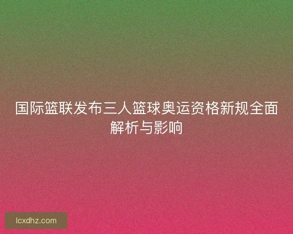 国际篮联发布三人篮球奥运资格新规全面解析与影响