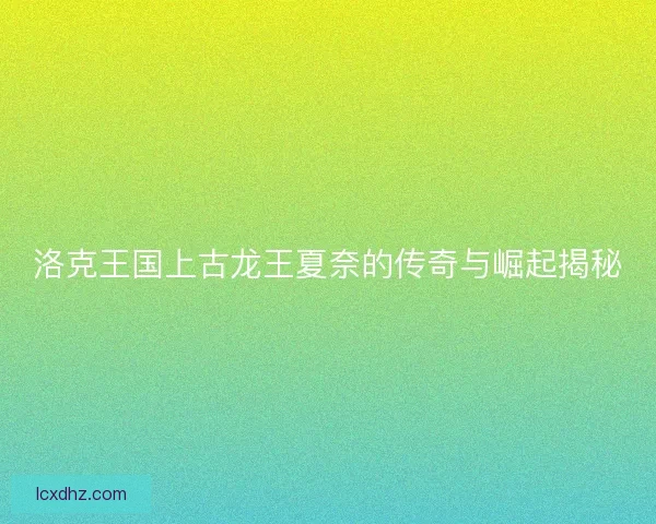 洛克王国上古龙王夏奈的传奇与崛起揭秘