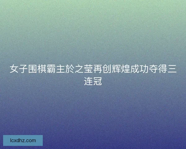 女子围棋霸主於之莹再创辉煌成功夺得三连冠