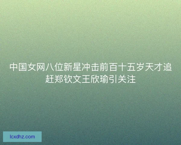 中国女网八位新星冲击前百十五岁天才追赶郑钦文王欣瑜引关注