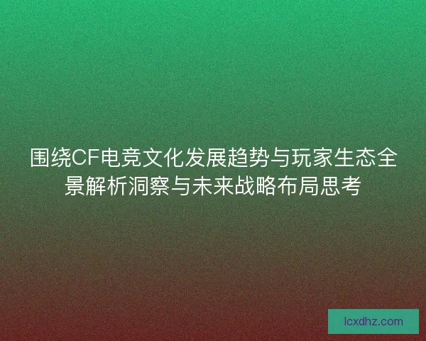 围绕CF电竞文化发展趋势与玩家生态全景解析洞察与未来战略布局思考