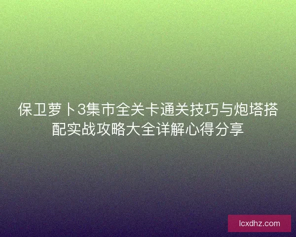保卫萝卜3集市全关卡通关技巧与炮塔搭配实战攻略大全详解心得分享
