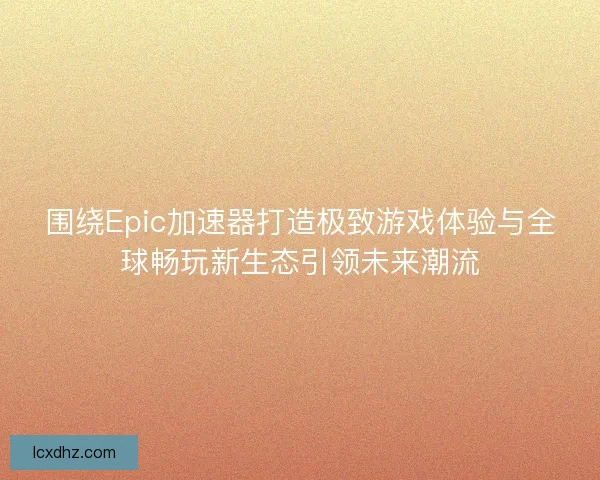 围绕Epic加速器打造极致游戏体验与全球畅玩新生态引领未来潮流
