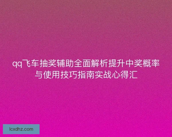 qq飞车抽奖辅助全面解析提升中奖概率与使用技巧指南实战心得汇